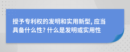 授予专利权的发明和实用新型, 应当具备什么性? 什么是发明或实用性