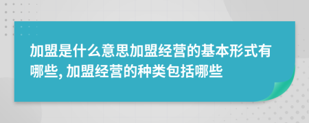 加盟是什么意思加盟经营的基本形式有哪些, 加盟经营的种类包括哪些