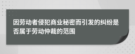 因劳动者侵犯商业秘密而引发的纠纷是否属于劳动仲裁的范围