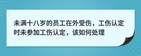 未满十八岁的员工在外受伤，工伤认定时未参加工伤认定，该如何处理