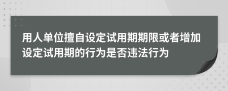 用人单位擅自设定试用期期限或者增加设定试用期的行为是否违法行为