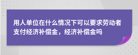 用人单位在什么情况下可以要求劳动者支付经济补偿金，经济补偿金吗