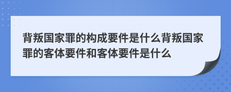 背叛国家罪的构成要件是什么背叛国家罪的客体要件和客体要件是什么