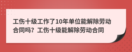 工伤十级工作了10年单位能解除劳动合同吗？工伤十级能解除劳动合同