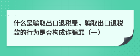 什么是骗取出口退税罪，骗取出口退税款的行为是否构成诈骗罪（一）