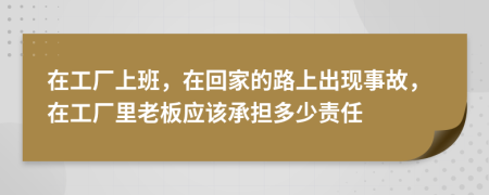 在工厂上班，在回家的路上出现事故，在工厂里老板应该承担多少责任