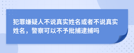 犯罪嫌疑人不说真实姓名或者不说真实姓名，警察可以不予批捕逮捕吗