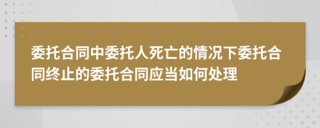委托合同中委托人死亡的情况下委托合同终止的委托合同应当如何处理