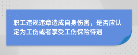 职工违规违章造成自身伤害，是否应认定为工伤或者享受工伤保险待遇