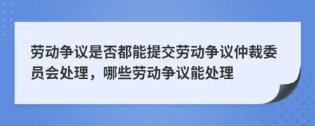 劳动争议是否都能提交劳动争议仲裁委员会处理，哪些劳动争议能处理