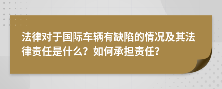 法律对于国际车辆有缺陷的情况及其法律责任是什么？如何承担责任？