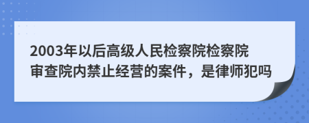 2003年以后高级人民检察院检察院审查院内禁止经营的案件，是律师犯吗