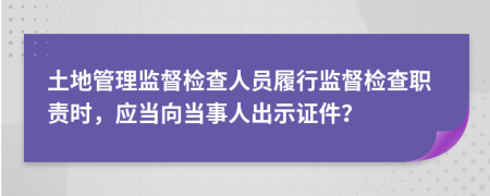 土地管理监督检查人员履行监督检查职责时，应当向当事人出示证件？