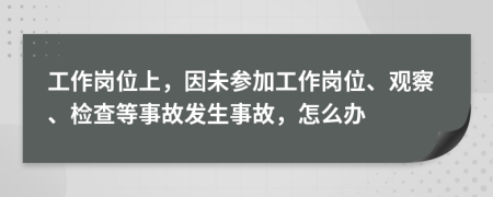 工作岗位上，因未参加工作岗位、观察、检查等事故发生事故，怎么办