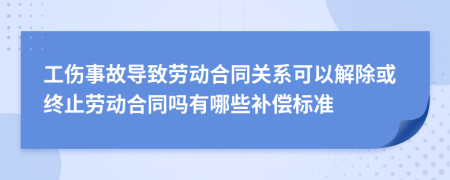 工伤事故导致劳动合同关系可以解除或终止劳动合同吗有哪些补偿标准