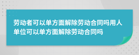 劳动者可以单方面解除劳动合同吗用人单位可以单方面解除劳动合同吗