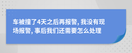 车被撞了4天之后再报警, 我没有现场报警, 事后我们还需要怎么处理