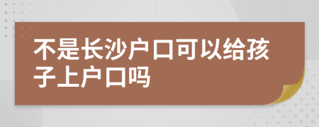 不是长沙户口可以给孩子上户口吗