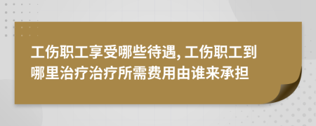 工伤职工享受哪些待遇, 工伤职工到哪里治疗治疗所需费用由谁来承担