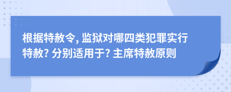 根据特赦令, 监狱对哪四类犯罪实行特赦? 分别适用于? 主席特赦原则