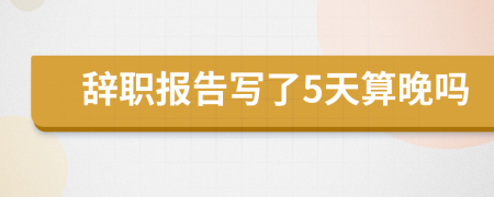 辞职报告写了5天算晚吗