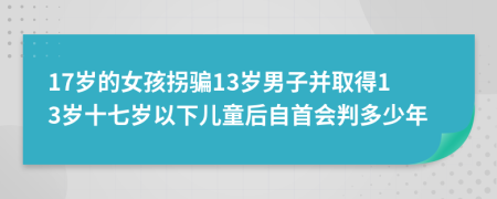 17岁的女孩拐骗13岁男子并取得13岁十七岁以下儿童后自首会判多少年