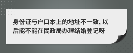 身份证与户口本上的地址不一致, 以后能不能在民政局办理结婚登记呀