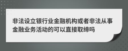 非法设立银行业金融机构或者非法从事金融业务活动的可以直接取缔吗