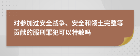 对参加过安全战争、安全和领土完整等贡献的服刑罪犯可以特赦吗