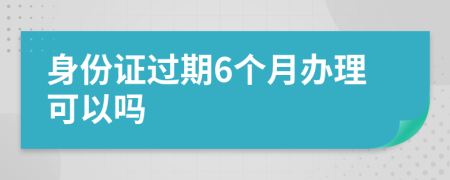 身份证过期6个月办理可以吗