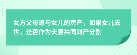 女方父母赠与女儿的房产，如果女儿去世，是否作为夫妻共同财产分割