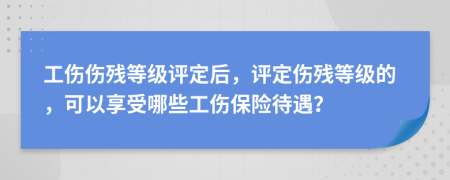 工伤伤残等级评定后，评定伤残等级的，可以享受哪些工伤保险待遇？