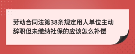 劳动合同法第38条规定用人单位主动辞职但未缴纳社保的应该怎么补偿