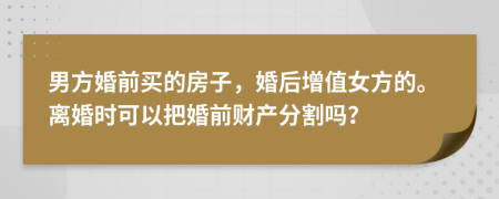 男方婚前买的房子，婚后增值女方的。离婚时可以把婚前财产分割吗？