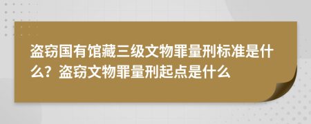 盗窃国有馆藏三级文物罪量刑标准是什么？盗窃文物罪量刑起点是什么