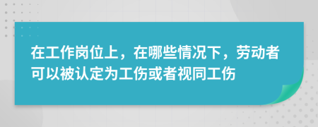 在工作岗位上，在哪些情况下，劳动者可以被认定为工伤或者视同工伤