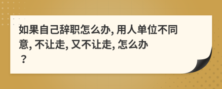 如果自己辞职怎么办, 用人单位不同意, 不让走, 又不让走, 怎么办？