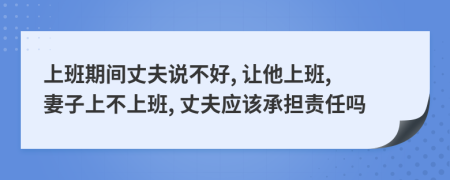 上班期间丈夫说不好, 让他上班, 妻子上不上班, 丈夫应该承担责任吗