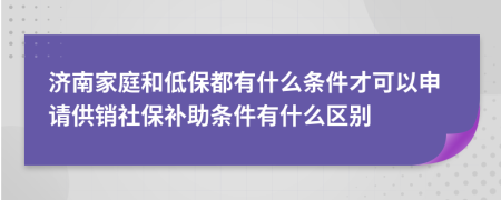 济南家庭和低保都有什么条件才可以申请供销社保补助条件有什么区别