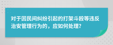 对于因民间纠纷引起的打架斗殴等违反治安管理行为的，应如何处理？