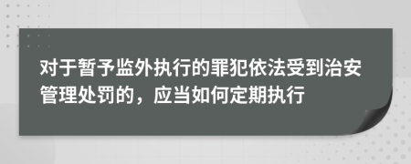 对于暂予监外执行的罪犯依法受到治安管理处罚的，应当如何定期执行