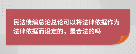 民法债编总论总论可以将法律依据作为法律依据而设定的，是合法的吗