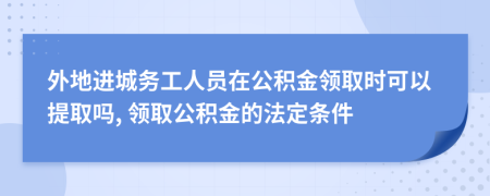 外地进城务工人员在公积金领取时可以提取吗, 领取公积金的法定条件