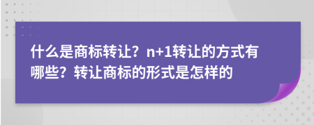 什么是商标转让？n+1转让的方式有哪些？转让商标的形式是怎样的