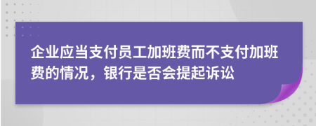 企业应当支付员工加班费而不支付加班费的情况，银行是否会提起诉讼