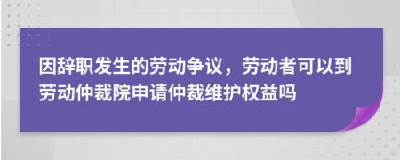 因辞职发生的劳动争议，劳动者可以到劳动仲裁院申请仲裁维护权益吗