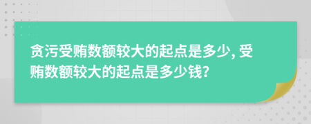 贪污受贿数额较大的起点是多少, 受贿数额较大的起点是多少钱？