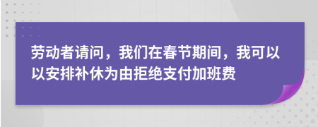 劳动者请问，我们在春节期间，我可以以安排补休为由拒绝支付加班费