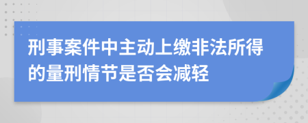 刑事案件中主动上缴非法所得的量刑情节是否会减轻