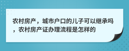 农村房产，城市户口的儿子可以继承吗，农村房产证办理流程是怎样的